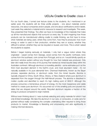 UCLAx class 4    1




                                          UCLAx Cradle to Cradle: class 4
For our fourth class, I turned over lecture duties to the students. As I mentioned in an
earlier post, the students will do three proﬁle projects - one about materials and/or
resources, one about companies and/or people, and one about certiﬁcations and/or labels.
Last week they selected a material and/or resource to research and investigate. This week,
they presented their ﬁndings. Too often we have no knowledge of the materials that make
up all the manufactured objects that surround us every day. To start imagining how those
products can be manufactured utilizing cradle to cradle thinking, we ﬁrst have to know
what materials are being used, where they come from, how they’re produced, how much
energy or water is used in their production, whether they rare or scarce, whether they
difﬁcult to extract, whether they can be recycled or reused, and more. This is what I asked
the students to explore.

Before I began looking seriously at materials, I only had a vague notion where they
originated - carpet comes from Georgia, wood comes from the paciﬁc northwest, brick
comes from the southeast, cork comes from Portugal, and so on. I would blindly specify an
aluminum window system without any thought for how that material was produced. Only
later did I really know the story of it’s journey that started as mined bauxite deep within the
Australian continent. Although aluminum is incredibly plentiful - some estimates put it at the
third most abundant element in the Earth’s crust, and most abundant metal - it’s not
naturally available in it’s pure elemental form. Chemical treatments, known as the Bayer
process, separates alumina, or aluminum oxide, from the mined bauxite. Alumina is
typically shipped to China, South Africa, Ghana, or New Zealand where pure aluminum is
separated from the oxygen through the Hall-Héroult process. The alumina is dissolved in
molten cryolite and electriﬁed to reach it’s high melting point of 3632∘F. Although this
process consumes a tremendous amount of energy, it’s the most inexpensive and viable
method to create pure aluminum. It’s vacuumed out of the smelting pots and poured into
slabs that are shipped around the world. Recycled aluminum requires a fraction of the
energy to produce compared to virgin material.

Without even thinking about it, I was routinely selecting and using materials for which I had
only limited knowledge. We take the aluminum in our cars, or computers, or soda cans for
granted without really considering the complex undertaking often required to bring those
products to market. Knowledge is liberating and empowering and aids signiﬁcantly in
making informed decisions.




www.threadcollaborative.com
                                          ➜              threadcollaborative
                                                 11250 morrison street no. 201, north hollywood ca 91601
 