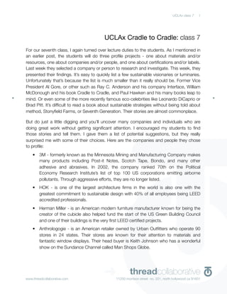 UCLAx class 7    1




                                          UCLAx Cradle to Cradle: class 7
For our seventh class, I again turned over lecture duties to the students. As I mentioned in
an earlier post, the students will do three proﬁle projects - one about materials and/or
resources, one about companies and/or people, and one about certiﬁcations and/or labels.
Last week they selected a company or person to research and investigate. This week, they
presented their ﬁndings. It’s easy to quickly list a few sustainable visionaries or luminaries.
Unfortunately that’s because the list is much smaller than it really should be. Former Vice
President Al Gore, or other such as Ray C. Anderson and his company Interface, William
McDonough and his book Cradle to Cradle, and Paul Hawken and his many books leap to
mind. Or even some of the more recently famous eco-celebrities like Leonardo DiCaprio or
Brad Pitt. It’s difﬁcult to read a book about sustainable strategies without being told about
method, Stonyﬁeld Farms, or Seventh Generation. Their stories are almost commonplace.

But do just a little digging and you’ll uncover many companies and individuals who are
doing great work without getting signiﬁcant attention. I encouraged my students to ﬁnd
those stories and tell them. I gave them a list of potential suggestions, but they really
surprised me with some of their choices. Here are the companies and people they chose
to proﬁle:
    •   3M - formerly known as the Minnesota Mining and Manufacturing Company makes
        many products including Post-it Notes, Scotch Tape, Bondo, and many other
        adhesive and abrasives. In 2002, the company ranked 70th on the Political
        Economy Research Institute’s list of top 100 US corporations emitting airborne
        pollutants. Through aggressive efforts, they are no longer listed.
    •   HOK - is one of the largest architecture ﬁrms in the world is also one with the
        greatest commitment to sustainable design with 40% of all employees being LEED
        accredited professionals.
    •   Herman Miller - is an American modern furniture manufacturer known for being the
        creator of the cubicle also helped fund the start of the US Green Building Council
        and one of their buildings is the very ﬁrst LEED certiﬁed projects.
    •   Anthrologogie - is an American retailer owned by Urban Outﬁtters who operate 90
        stores in 24 states. Their stores are known for their attention to materials and
        fantastic window displays. Their head buyer is Keith Johnson who has a wonderful
        show on the Sundance Channel called Man Shops Globe.




www.threadcollaborative.com
                                          ➜              threadcollaborative
                                                 11250 morrison street no. 201, north hollywood ca 91601
 