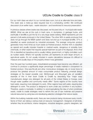 UCLAx class 9    1




                                         UCLAx Cradle to Cradle: class 9
For our ninth class we return to our normal class room, but at an alternate time and date.
This week was a make-up class required due to a scheduling conﬂict. We continued
discussion of an earlier topic - waste reduction - and transitioned to resource preservation.

In previous classes where waste was discussed, we focused only on  municipal solid waste
(MSW). What we see at the curb in trash cans, in dumpsters, in garbage trucks, and
eventually in landﬁlls is just the tip of a very large waste iceberg. MSW represents just one
percent of all waste produced in the United States. The other 99% is waste produced that
does not go through the MSW system and does not end up in municipal landﬁlls. 57% is
classiﬁed as waste produced by industrial processes. The average consumer product
generates many more times as much waste as ﬁnished product. Another 40% is classiﬁed
as special and usually includes hospital or medical waste, dangerous or possibly toxic
chemicals, or other waste that requires special treatment as part of its disposal. And a ﬁnal
2% is classiﬁed as hazardous and is usually military, government, or highly controlled, such
as nuclear waste. What’s not typically counted, yet represents an even larger amount, is
agricultural waste. It’s not usually included in waste calculations because it’s difﬁcult to
measure and usually stays on the property where it was generated.

Over the past two hundred years, industrialized processes have become very efﬁcient, yet
continue to produce a signiﬁcantly larger percentage of waste material in comparison to
ﬁnished product. One-size-ﬁts-all and other monoculture strategies rely on brute force to
produce the greatest amount of mass consumable product following universal design
strategies at the lowest possible cost. McDonough and Braungart give an excellent
example of this in their book Cradle to Cradle by describing how “major soap
manufacturers design one detergent for all parts of the United States or Europe, even
though water qualities and community needs differ.” Some regions of the country have
hard water, requiring more detergent to work. Other regions have soft water, requiring less
detergent to work. The product is designed to work under any condition in any location.
Therefore, waste is inevitable. In addition to reconceptualizing the idea of what constitutes
waste, cradle to cradle strategies need to rethink the use of raw materials and preserve
natural resources by using less and developing selection strategies that reduce waste.

Within the building materials world, there are new products being introduced every month.
Some of them are taking a serious look at resource management. Designers of all kinds,
whether they be architects, interior designers, industrial designers, graphic designers, set




www.threadcollaborative.com
                                         ➜              threadcollaborative
                                                11250 morrison street no. 201, north hollywood ca 91601
 