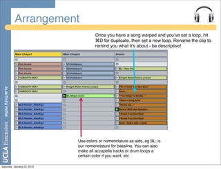 Arrangement
                                          Once you have a song warped and youʼve set a loop, hit
                                          ⌘D for duplicate, then set a new loop. Rename the clip to
                                          remind you what itʼs about - be descriptive!
  Digital DJing W’10




                                 Use colors or nomenclature as aids, eg BL: is
                                 our nomenclature for bassline. You can also
                                 make all accapella tracks or drum loops a
                                 certain color if you want, etc

Saturday, January 23, 2010
 