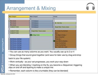 Arrangement & Mixing
  Digital DJing W’10




                       • You can use as many columns as you want. You usually use up to 3 or 4
                       • Group things that sound good together (and save for later use by drag-and-drop
                       back to your ﬁle system)
                       • Work vertically - as your set progresses, you work your way down
                       • When you are blending / mashing on the ﬂy, you become a Sequencer, triggering
                       clips on and off and layering to make a unique mix
                       • Remember, each column is like a turntable (they can be blended)
Saturday, January 23, 2010
 