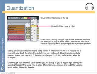 Quantization
                                                                 Universal Quantization set at the top



                                                                                Default is 1 Bar - keep at 1 Bar
  Digital DJing W’10




                                                                 Quantization - helps you trigger clips on time. When itʼs set to one
                                                                 bar, when you hit play on a clip, it wonʼt start until the next bar of
                                                                 whateverʼs playing. Makes everything sound rhythmically pleasant!



                       Setting Quantization to zero means a clip comes in whenever you hit it - if you are out of
                       sync with your beat, the clip will be out of sync too - not good! Quantization essentially
                       ensures 1)beat matching and 2) lines up bars (so you donʼt start half way into a bar, for
                       example)

                       Even though clips are lined up by bar for you, itʼs still up to you to trigger clips so they line
                       up with phrases in the song; This is a key difference between good and bad DJs. Looping
                       helps makes this easier though!

Saturday, January 23, 2010
 