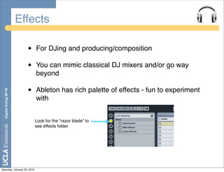 Effects

                         •   For DJing and producing/composition

                         •   You can mimic classical DJ mixers and/or go way
                             beyond

                         •   Ableton has rich palette of effects - fun to experiment
  Digital DJing W’10




                             with


                             Look for the “razor blade” to
                             see effects folder




Saturday, January 23, 2010
 