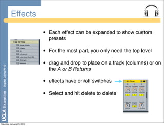 Effects

                                 •   Each effect can be expanded to show custom
                                     presets

                                 •   For the most part, you only need the top level

                                 •   drag and drop to place on a track (columns) or on
  Digital DJing W’10




                                     the A or B Returns

                                 •   effects have on/off switches

                                 •   Select and hit delete to delete




Saturday, January 23, 2010
 