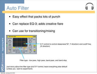 Auto Filter
                          •   Easy effect that packs lots of punch

                          •   Can replace EQ-3; adds creative ﬂare

                          •   Can use for transitioning/mixing
  Digital DJing W’10




                                                                  X-Y control to control steepness(“Q”, Y direction) and cutoff freq
                                                                  (X direction)




                                        Filter type - low pass, high pass, band pass, and band stop


                       Just worry about the ﬁlter type and X-Y control, leave everything else default
                       (unless you want to experiment)

Saturday, January 23, 2010
 
