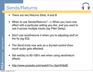 Sends/Returns
                       •   There are two Returns Slots, A and B

                       •   When to use Sends/Returns? --> When you have one
                           effect with a particular setting you like, and you want to
                           use it across multiple tracks (eg Filter Delay)

                       •   Donʼt use send/returns it when youʼre adjusting stuff on
  Digital DJing W’10




                           the ﬂy (eg EQ)

                       •   The Send knob now acts as a dry/wet control (how
                           much audio gets effected)

                       •   Set wet/dry to 90-100% wet when using send/return
                           effects

                       •   http://www.youtube.com/watch?v=-3ad-KHbitE
Saturday, January 23, 2010
 