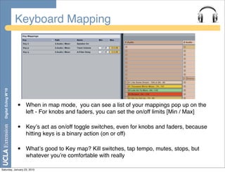 Keyboard Mapping
  Digital DJing W’10




                       •   When in map mode, you can see a list of your mappings pop up on the
                           left - For knobs and faders, you can set the on/off limits [Min / Max]

                       •   Keyʼs act as on/off toggle switches, even for knobs and faders, because
                           hitting keys is a binary action (on or off)

                       •   Whatʼs good to Key map? Kill switches, tap tempo, mutes, stops, but
                           whatever youʼre comfortable with really

Saturday, January 23, 2010
 