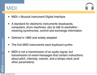 MIDI
                       •   MIDI = Musical Instrument Digital Interface

                       •   A standard for electronic instruments (keyboards,
                           computers, drum machines, etc) to talk to eachother -
                           meaning synchronize, control and exchange information

                       •   Deﬁned in 1982 and widely adopted
  Digital DJing W’10




                       •   The ﬁrst MIDI instruments were keyboard synths

                       •   MIDI is not a transmission of an audio signal, but
                           transmission of event-messages that contain instructions
                           about pitch, intensity, volume, and a tempo clock (and
                           other parameters)


Saturday, January 23, 2010
 