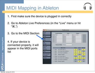 MIDI Mapping in Ableton
                       1. First make sure the device is plugged in correctly

                       2. Go to Ableton Live Preferences (in the “Live” menu or hit
                          “⌘,”)

                       3. Go to the MIDI Section
  Digital DJing W’10




                       4. If your device is
                       connected properly, it will
                       appear in the MIDI ports
                       list




Saturday, January 23, 2010
 