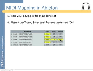 MIDI Mapping in Ableton
                       5. Find your device in the MIDI ports list

                       6. Make sure Track, Sync, and Remote are turned “On”
  Digital DJing W’10




Saturday, January 23, 2010
 