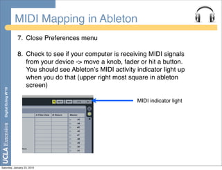 MIDI Mapping in Ableton
                       7. Close Preferences menu

                       8. Check to see if your computer is receiving MIDI signals
                          from your device -> move a knob, fader or hit a button.
                          You should see Abletonʼs MIDI activity indicator light up
                          when you do that (upper right most square in ableton
                          screen)
  Digital DJing W’10




                                                                 MIDI indicator light




Saturday, January 23, 2010
 