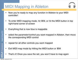 MIDI Mapping in Ableton
                       •   Now youʼre ready to map any function in Ableton to your MIDI
                           controller!

                       •   To enter MIDI mapping mode, hit ⌘M, or hit the MIDI button in top
                           right-hand corner of screen

                       •   Everything that is now blue is mappable
  Digital DJing W’10




                       •   select the parameter/control you want mapped in Ableton, then move
                           the corresponding MIDI control

                       •   repeat for all other controls you want mapped

                       •   Exit MIDI map mode by hitting the MIDI button or ⌘M

                       •   Thatʼs it! Once you save the set, you wonʼt have to map again

Saturday, January 23, 2010
 