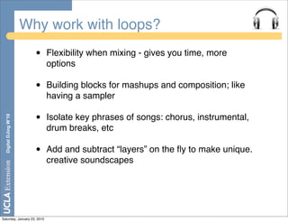 Why work with loops?
                         •   Flexibility when mixing - gives you time, more
                             options

                         •   Building blocks for mashups and composition; like
                             having a sampler

                         •   Isolate key phrases of songs: chorus, instrumental,
  Digital DJing W’10




                             drum breaks, etc

                         •   Add and subtract “layers” on the ﬂy to make unique.
                             creative soundscapes




Saturday, January 23, 2010
 