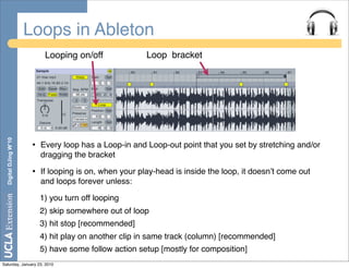 Loops in Ableton
                             Looping on/off               Loop bracket
  Digital DJing W’10




                        •   Every loop has a Loop-in and Loop-out point that you set by stretching and/or
                            dragging the bracket

                        •   If looping is on, when your play-head is inside the loop, it doesnʼt come out
                            and loops forever unless:

                            1) you turn off looping
                            2) skip somewhere out of loop
                            3) hit stop [recommended]
                            4) hit play on another clip in same track (column) [recommended]
                            5) have some follow action setup [mostly for composition]
Saturday, January 23, 2010
 