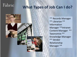 What Types of Job Can I do?** Records Manager  ** Librarian ** Information Manager **Intranet Content Manager  ** Taxonomist ** Knowledge Manager ** Vendor Relationship Manager ** 