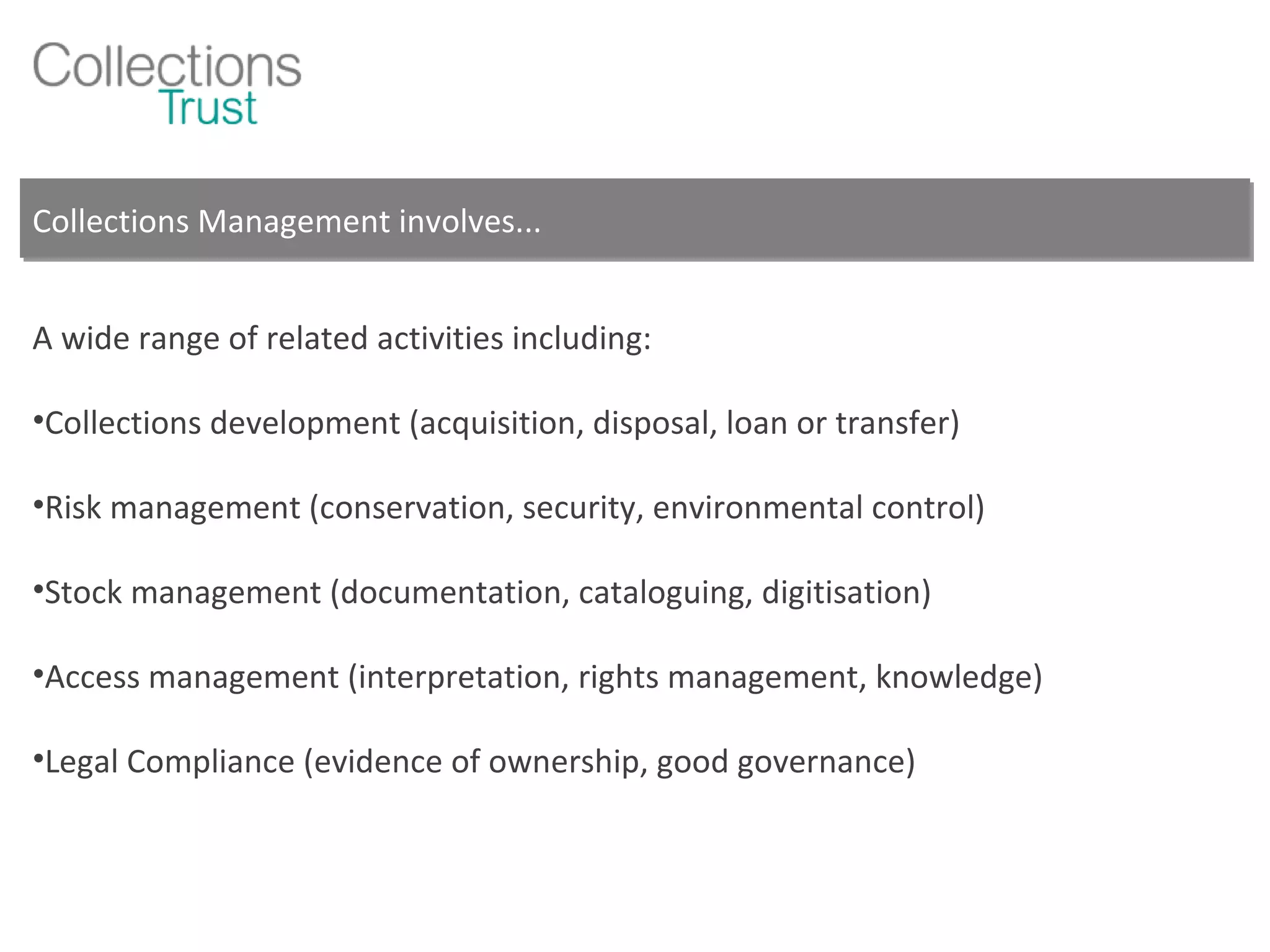 Collections Management involves... A wide range of related activities including: Collections development (acquisition, disposal, loan or transfer) Risk management (conservation, security, environmental control) Stock management (documentation, cataloguing, digitisation) Access management (interpretation, rights management, knowledge) Legal Compliance (evidence of ownership, good governance) 