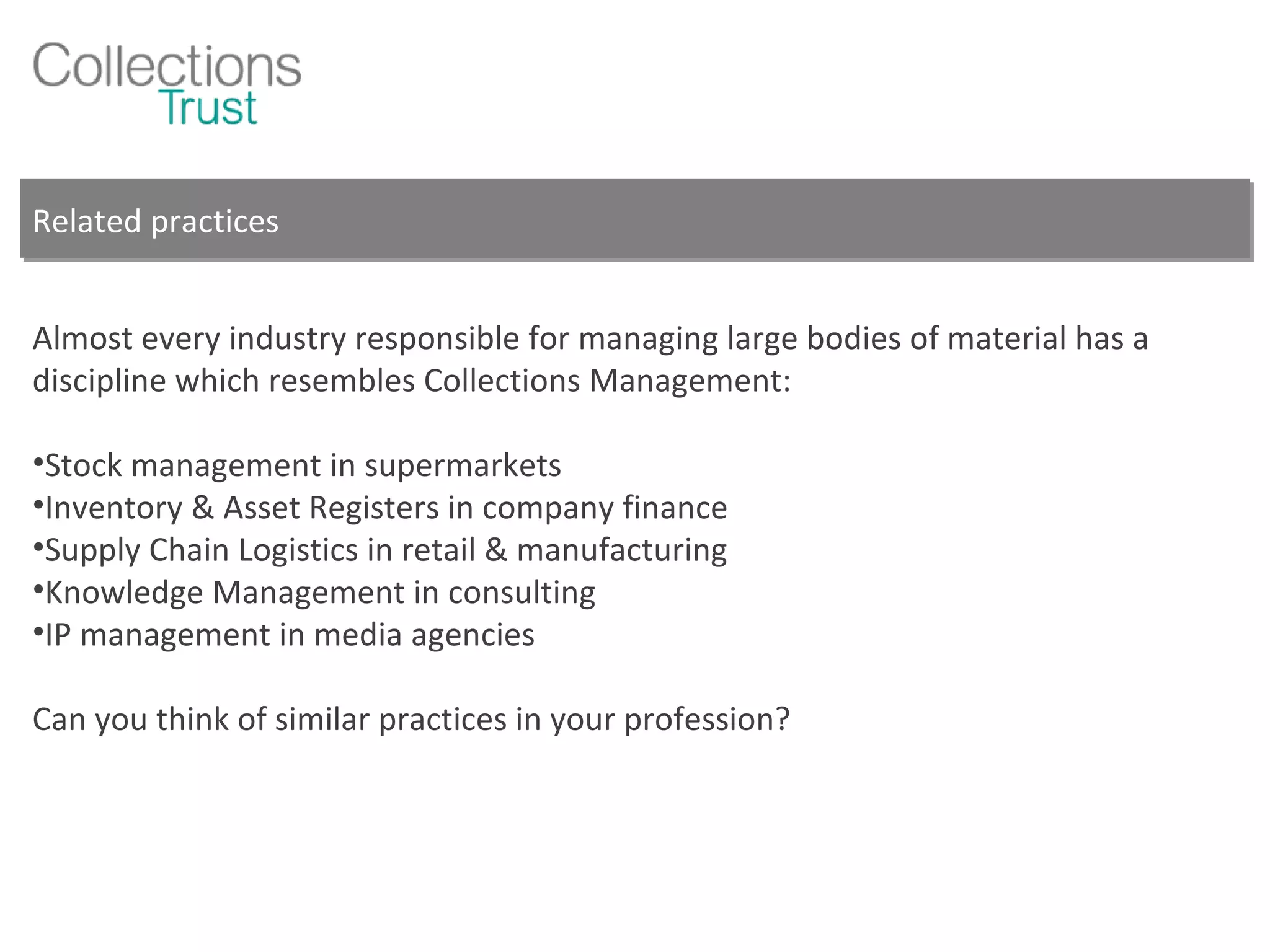 Related practices Almost every industry responsible for managing large bodies of material has a discipline which resembles Collections Management: Stock management in supermarkets Inventory & Asset Registers in company finance Supply Chain Logistics in retail & manufacturing Knowledge Management in consulting IP management in media agencies Can you think of similar practices in your profession? 