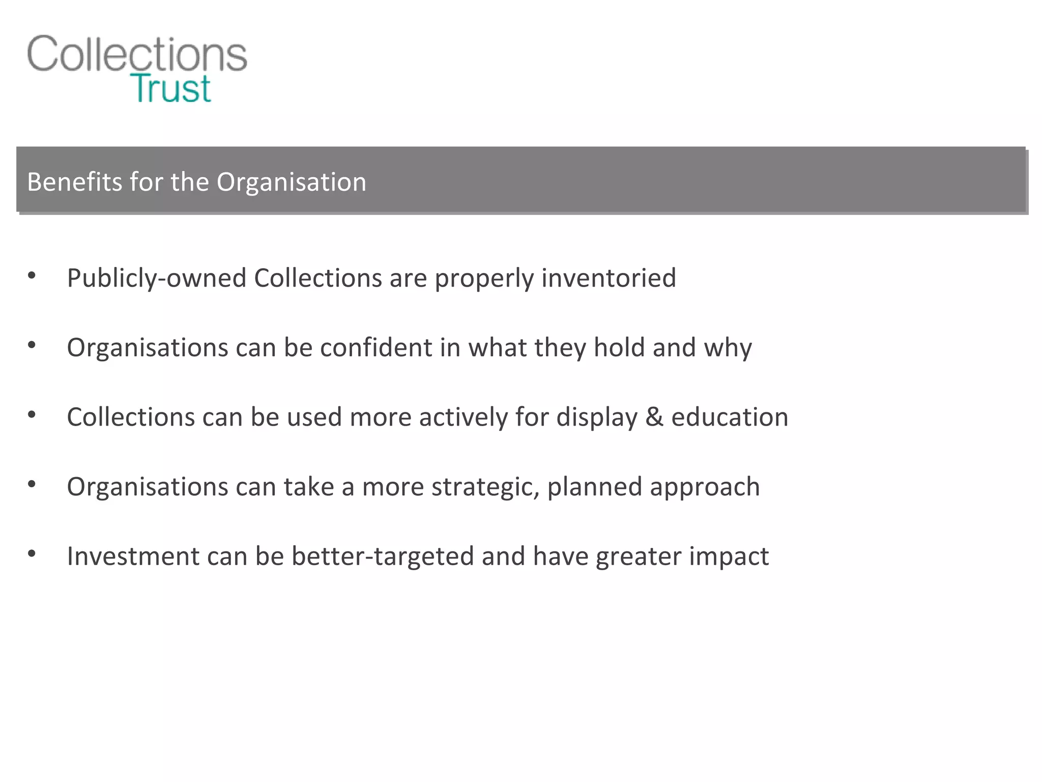 Benefits for the Organisation Publicly-owned Collections are properly inventoried Organisations can be confident in what they hold and why Collections can be used more actively for display & education Organisations can take a more strategic, planned approach Investment can be better-targeted and have greater impact 