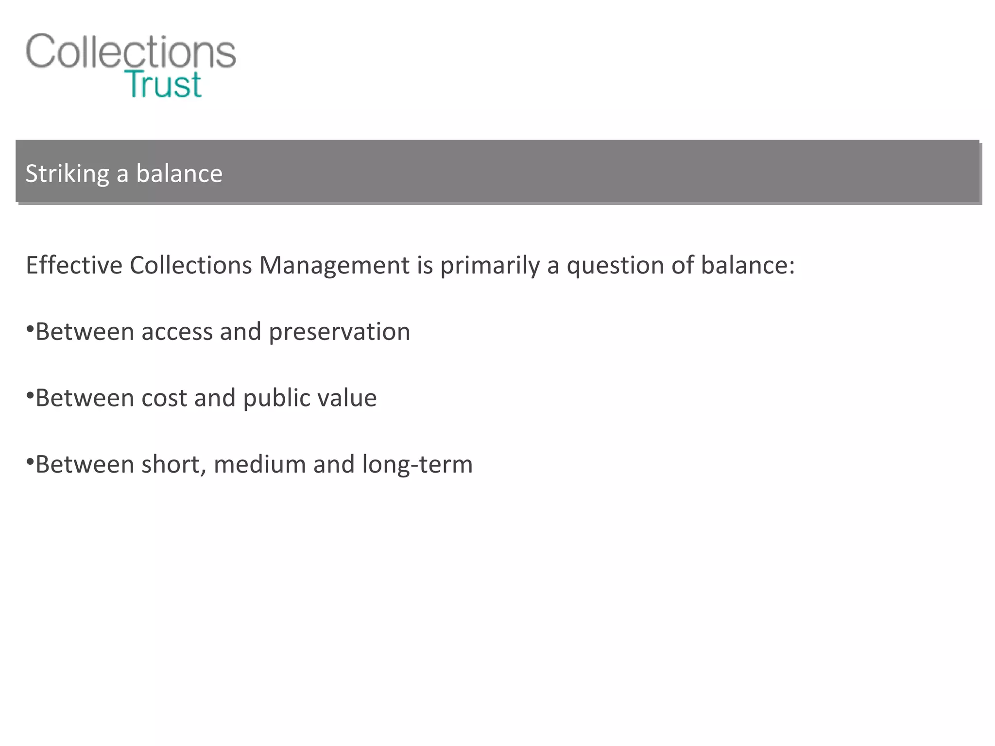 Striking a balance Effective Collections Management is primarily a question of balance: Between access and preservation Between cost and public value Between short, medium and long-term 