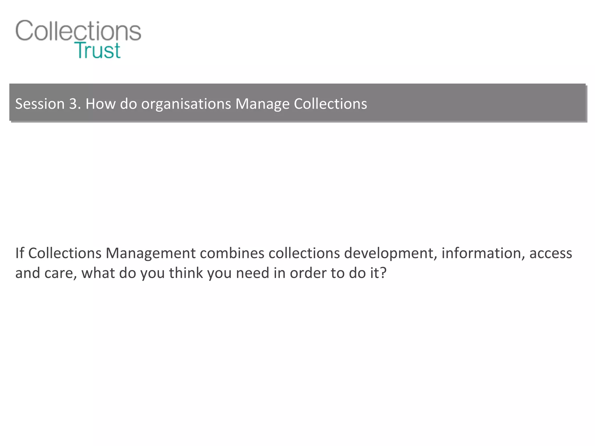 Session 3. How do organisations Manage Collections If Collections Management combines collections development, information, access and care, what do you think you need in order to do it? 