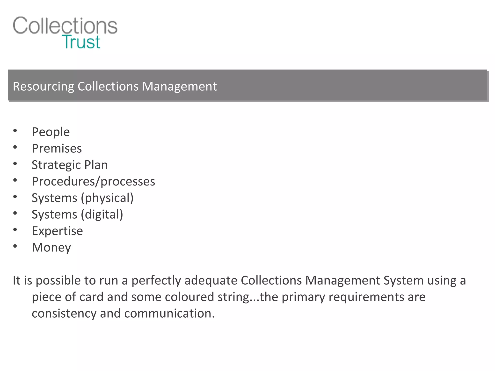 Resourcing Collections Management People Premises Strategic Plan Procedures/processes Systems (physical) Systems (digital) Expertise Money It is possible to run a perfectly adequate Collections Management System using a piece of card and some coloured string...the primary requirements are consistency and communication. 