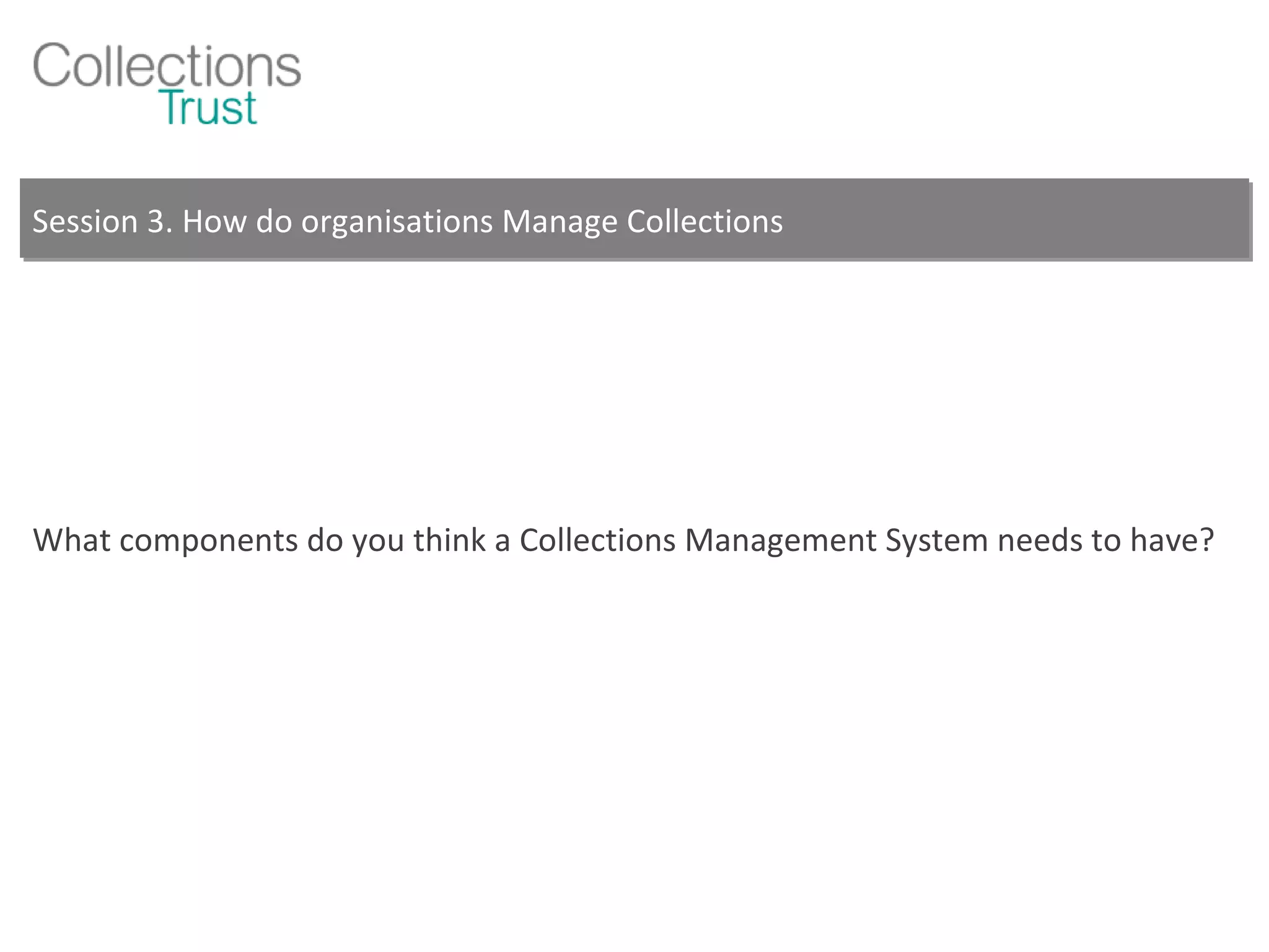 Session 3. How do organisations Manage Collections What components do you think a Collections Management System needs to have? 