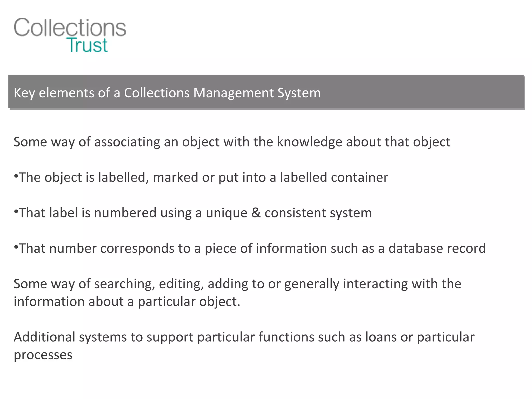 Key elements of a Collections Management System Some way of associating an object with the knowledge about that object  The object is labelled, marked or put into a labelled container That label is numbered using a unique & consistent system That number corresponds to a piece of information such as a database record Some way of searching, editing, adding to or generally interacting with the information about a particular object. Additional systems to support particular functions such as loans or particular processes 