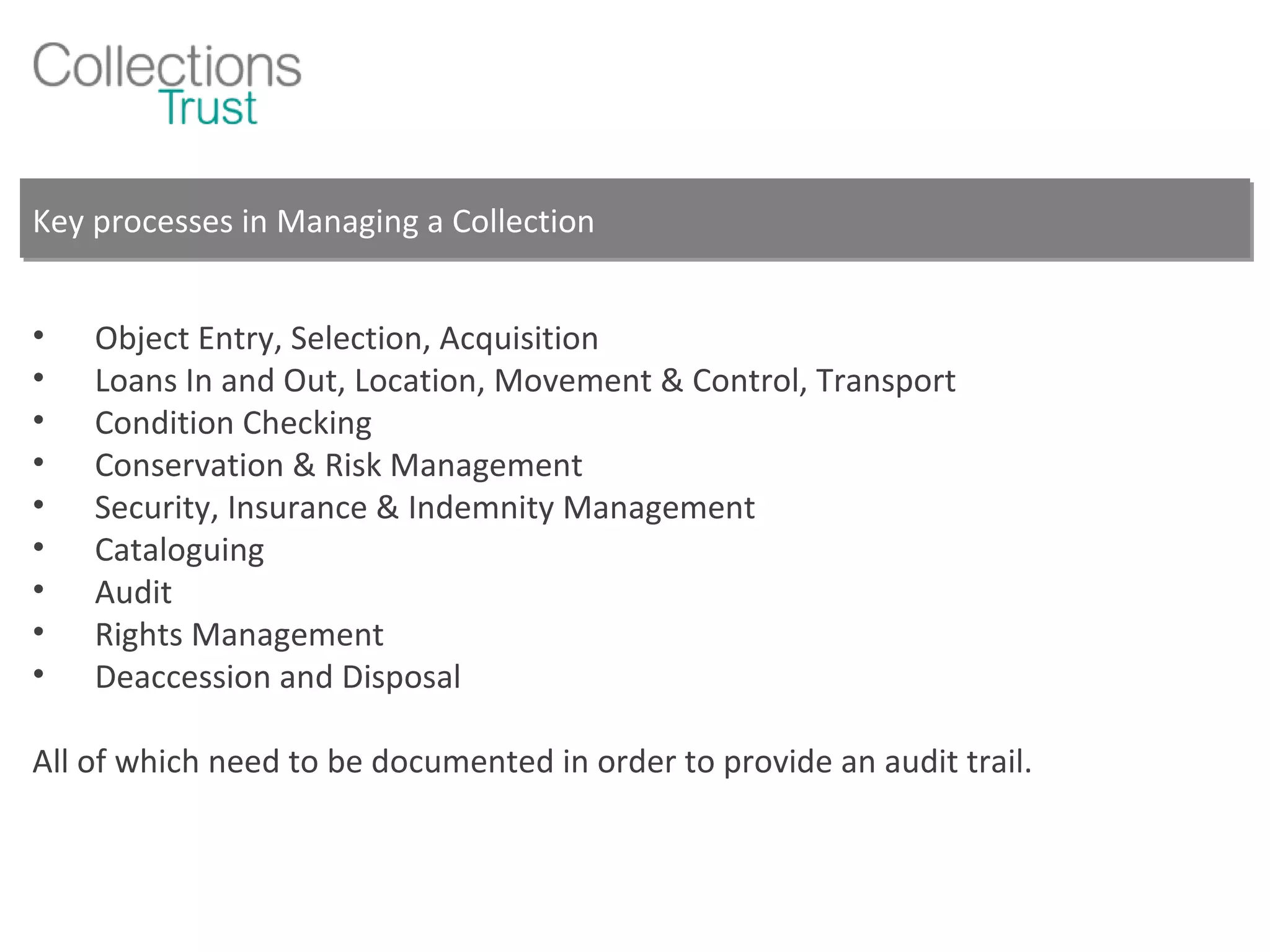Key processes in Managing a Collection Object Entry, Selection, Acquisition Loans In and Out, Location, Movement & Control, Transport Condition Checking Conservation & Risk Management Security, Insurance & Indemnity Management Cataloguing Audit  Rights Management Deaccession and Disposal All of which need to be documented in order to provide an audit trail. 