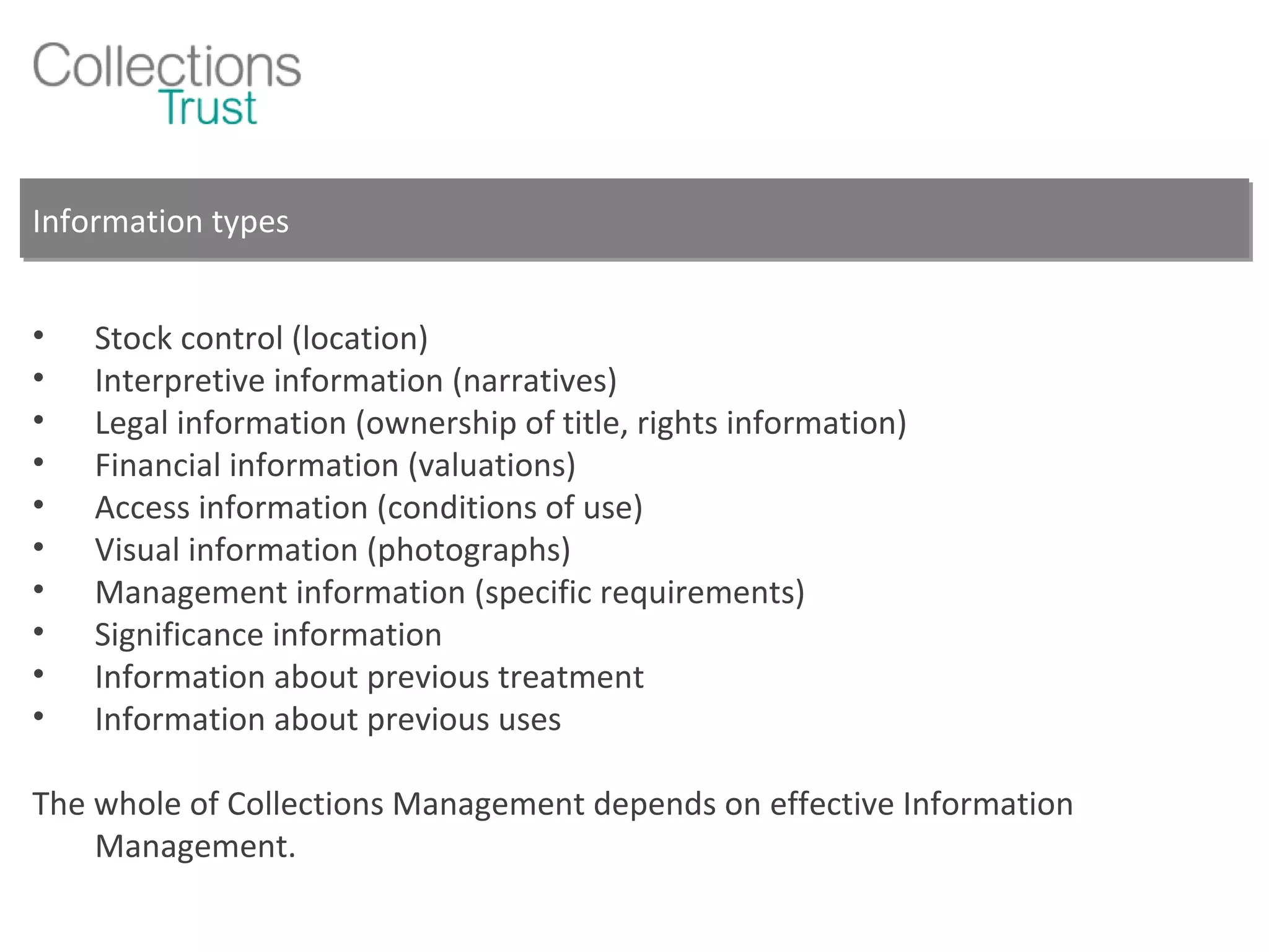 Information types Stock control (location) Interpretive information (narratives) Legal information (ownership of title, rights information) Financial information (valuations) Access information (conditions of use) Visual information (photographs) Management information (specific requirements) Significance information Information about previous treatment Information about previous uses The whole of Collections Management depends on effective Information Management. 