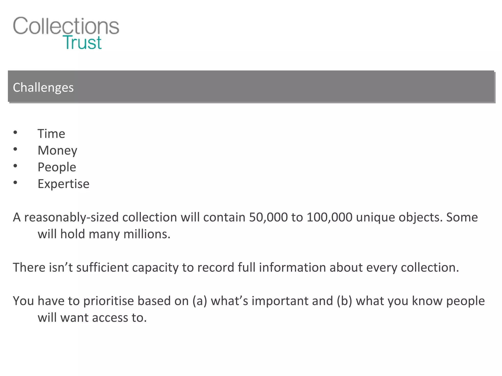 Challenges Time Money People Expertise A reasonably-sized collection will contain 50,000 to 100,000 unique objects. Some will hold many millions. There isn’t sufficient capacity to record full information about every collection. You have to prioritise based on (a) what’s important and (b) what you know people will want access to. 