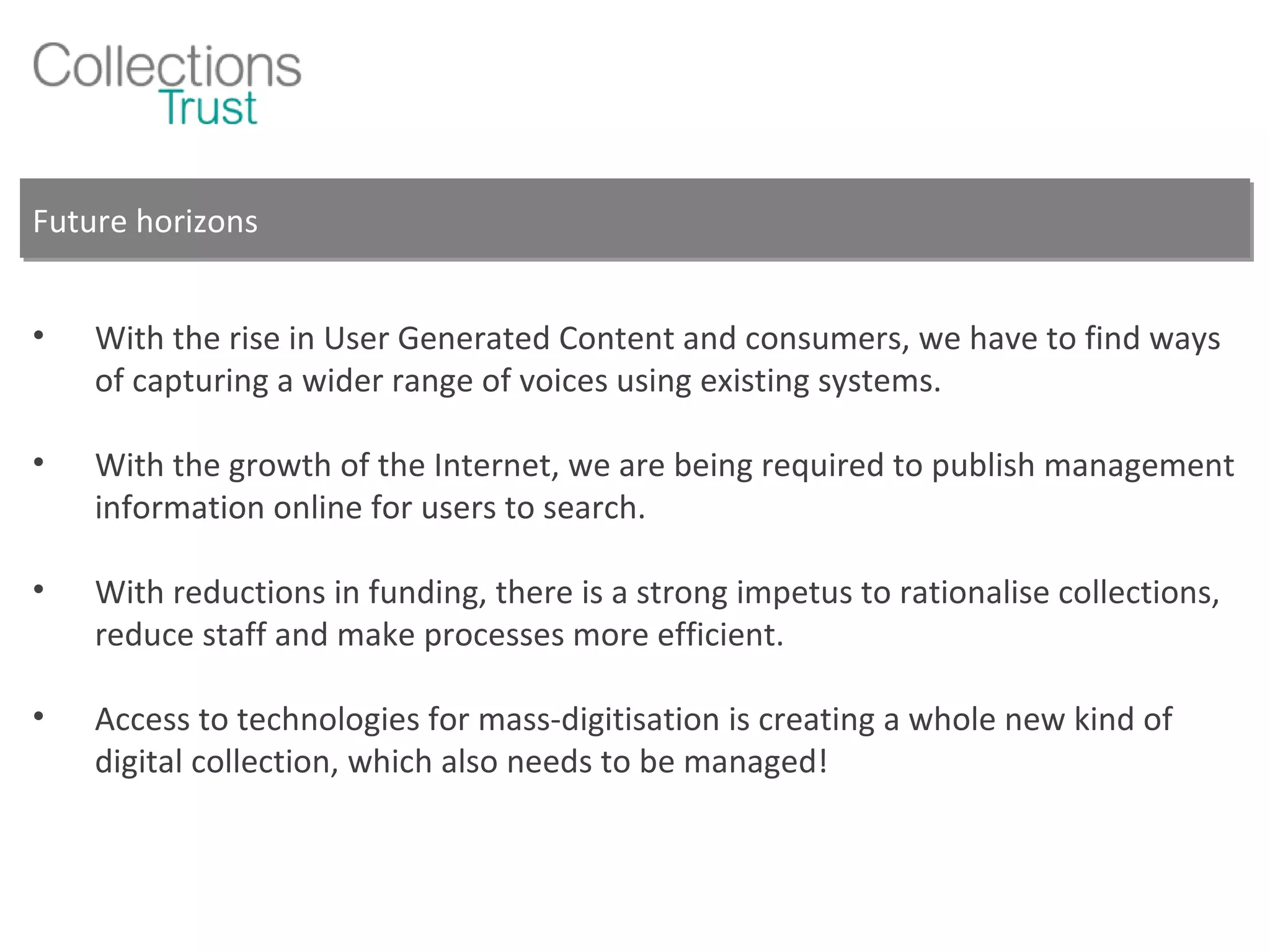Future horizons With the rise in User Generated Content and consumers, we have to find ways of capturing a wider range of voices using existing systems. With the growth of the Internet, we are being required to publish management information online for users to search. With reductions in funding, there is a strong impetus to rationalise collections, reduce staff and make processes more efficient. Access to technologies for mass-digitisation is creating a whole new kind of digital collection, which also needs to be managed! 