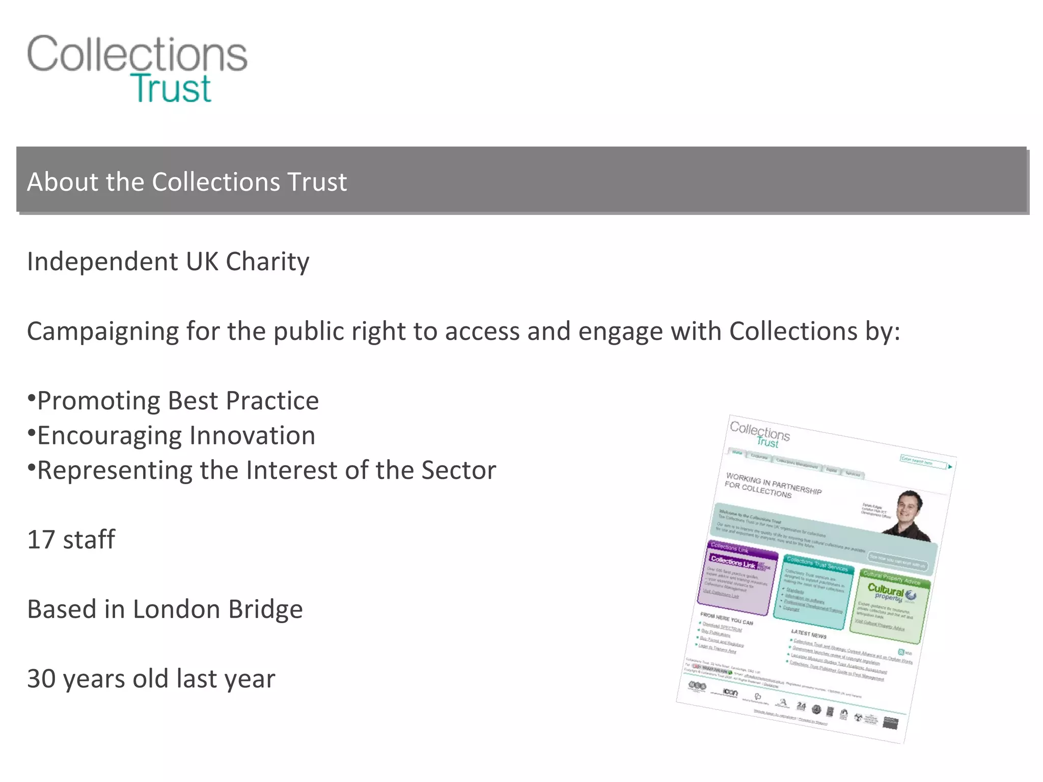 About the Collections Trust Independent UK Charity Campaigning for the public right to access and engage with Collections by: Promoting Best Practice Encouraging Innovation Representing the Interest of the Sector 17 staff Based in London Bridge 30 years old last year 