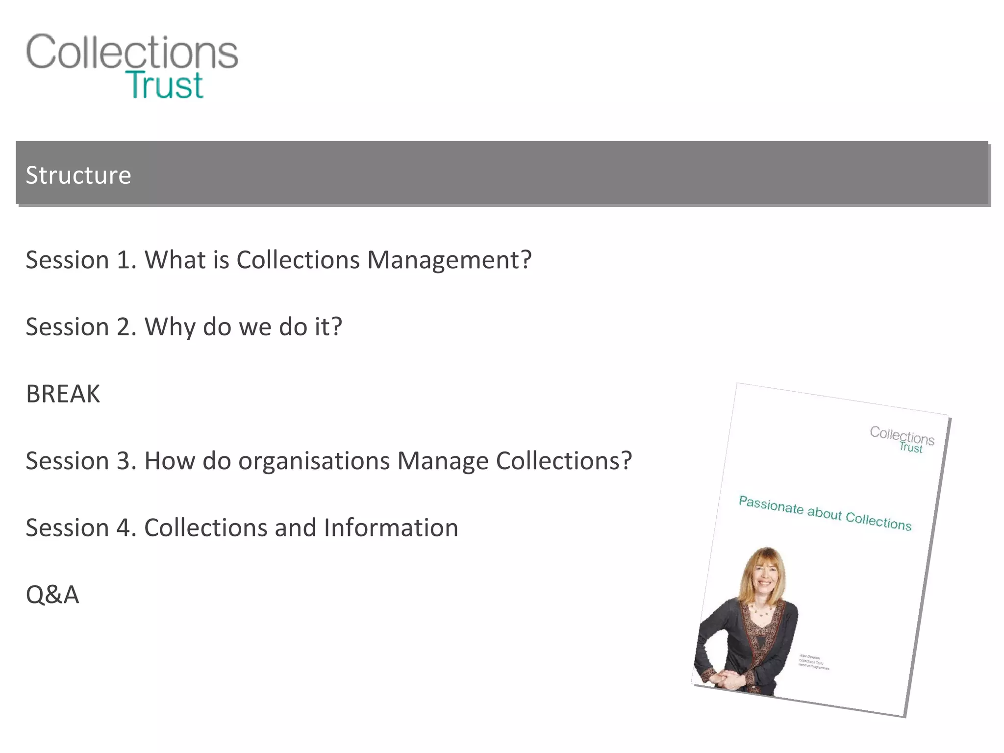 Structure Session 1. What is Collections Management? Session 2. Why do we do it? BREAK Session 3. How do organisations Manage Collections? Session 4. Collections and Information Q&A 
