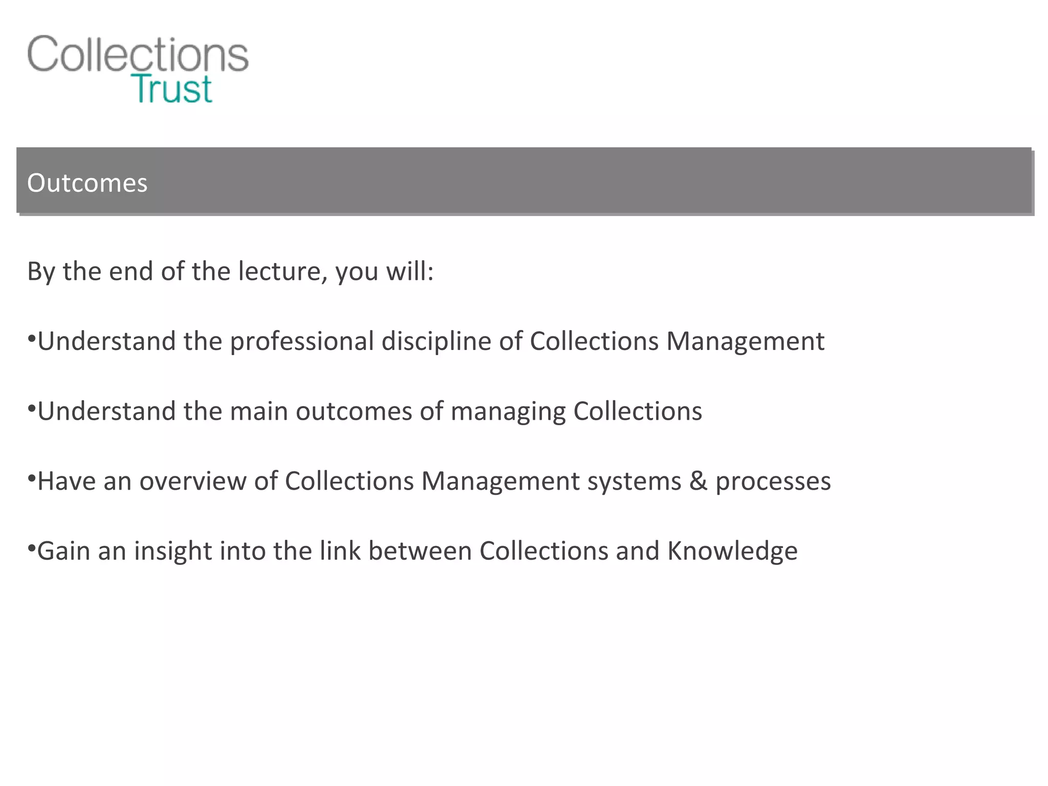 Outcomes By the end of the lecture, you will: Understand the professional discipline of Collections Management Understand the main outcomes of managing Collections Have an overview of Collections Management systems & processes Gain an insight into the link between Collections and Knowledge 