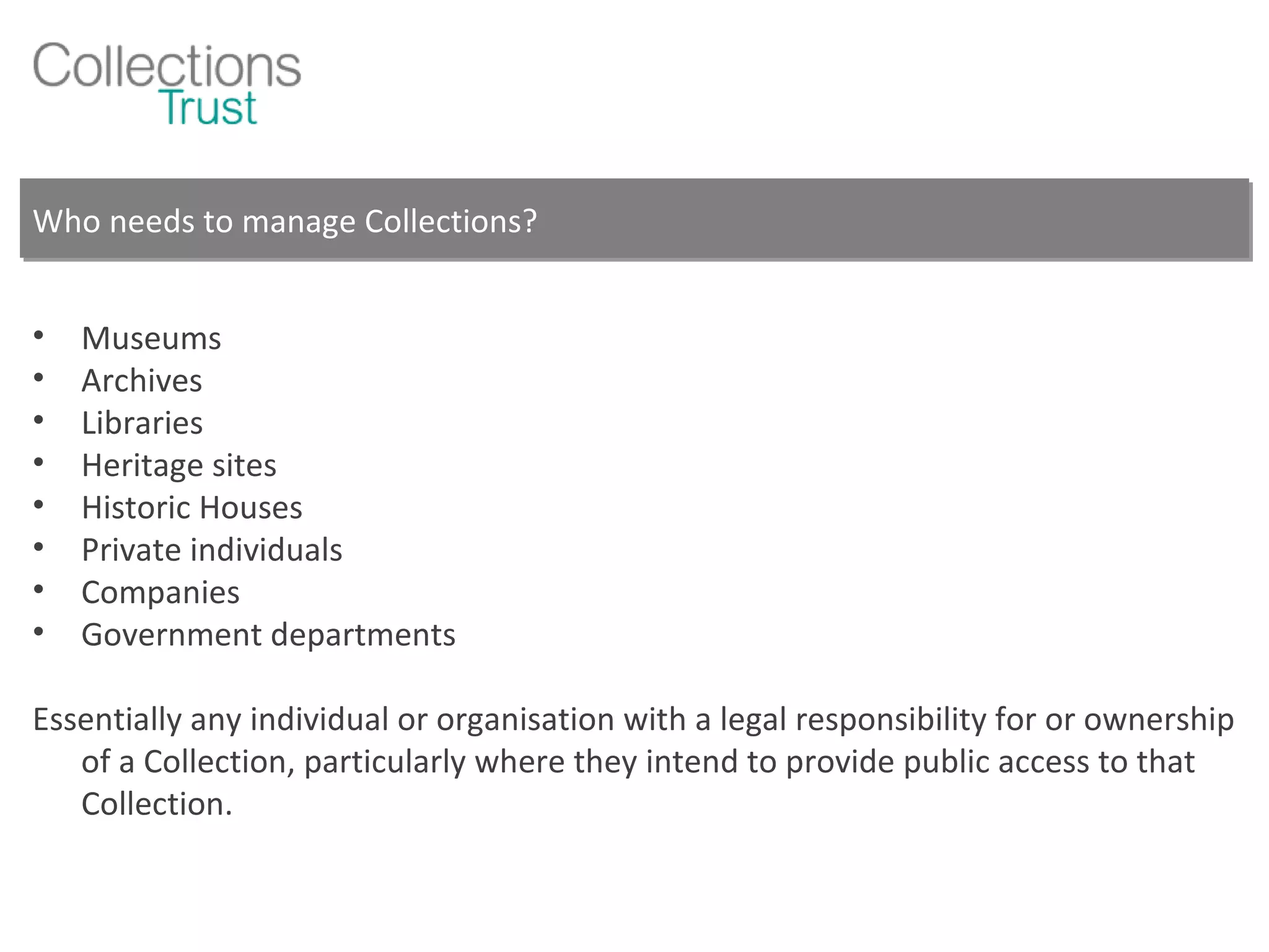 Who needs to manage Collections? Museums Archives Libraries Heritage sites Historic Houses Private individuals Companies Government departments Essentially any individual or organisation with a legal responsibility for or ownership of a Collection, particularly where they intend to provide public access to that Collection. 