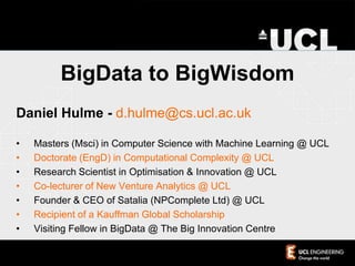 BigData to BigWisdom
Daniel Hulme - d.hulme@cs.ucl.ac.uk
• Masters (Msci) in Computer Science with Machine Learning @ UCL
• Doctorate (EngD) in Computational Complexity @ UCL
• Research Scientist in Optimisation & Innovation @ UCL
• Co-lecturer of New Venture Analytics @ UCL
• Founder & CEO of Satalia (NPComplete Ltd) @ UCL
• Recipient of a Kauffman Global Scholarship
• Visiting Fellow in BigData @ The Big Innovation Centre
 