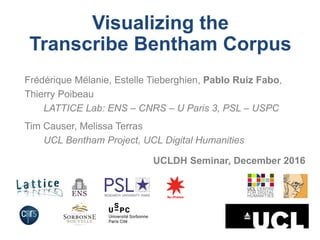 Visualizing the
Transcribe Bentham Corpus
Frédérique Mélanie, Estelle Tieberghien, Pablo Ruiz Fabo,
Thierry Poibeau
LATTICE Lab: ENS – CNRS – U Paris 3, PSL – USPC
Tim Causer, Melissa Terras
UCL Bentham Project, UCL Digital Humanities
UCLDH Seminar, December 2016
 