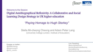 Welcome to the Session
Digital Autobiographical Reflexivity: A Collaborative and Social
Learning Design Strategy in UK higher education
Stella Mi-cheong Cheong and Adam Peter Lang
(University College London, Institute of Education)
Engage on twitter:
@stellarcheong
@AdamLang78
@IOE_London
Live Tweeting:
#learningideasconf
#autobiographicalreflexivity
#sociallearning
#activeandcompassionatecitizen
“Paying Homage to Hugh Starkey”
 