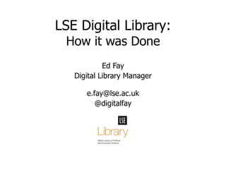 Ed Fay Digital Library Manager [email_address] @digitalfay LSE Digital Library: How it was Done 