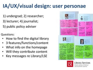 IA/UX/visual design: user personae
 1) undergrad; 2) researcher;
 3) lecturer; 4) journalist;
 5) public policy adviser

Questions:
•   How to find the digital library
•   3 features/functions/content
•   What info on the homepage
•   Will they contribute content
•   Key messages re Library/LSE
 