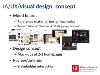 IA/UX/visual design: concept
  • Mood boards
    – Reference material, design examples
    – ‘Modern Editorial’, ‘Real-world’, ‘Cutting-edge function’




  • Design concept
    – Mock-ups of 2-3 homepages
  • Review/amends
    – Stakeholder interaction
 