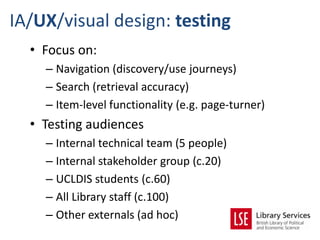 IA/UX/visual design: testing
  • Focus on:
    – Navigation (discovery/use journeys)
    – Search (retrieval accuracy)
    – Item-level functionality (e.g. page-turner)
  • Testing audiences
    – Internal technical team (5 people)
    – Internal stakeholder group (c.20)
    – UCLDIS students (c.60)
    – All Library staff (c.100)
    – Other externals (ad hoc)
 