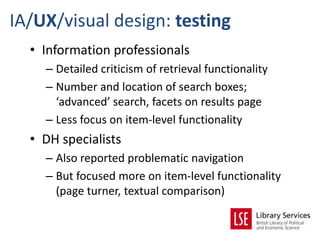 IA/UX/visual design: testing
  • Information professionals
    – Detailed criticism of retrieval functionality
    – Number and location of search boxes;
      ‘advanced’ search, facets on results page
    – Less focus on item-level functionality
  • DH specialists
    – Also reported problematic navigation
    – But focused more on item-level functionality
      (page turner, textual comparison)
 