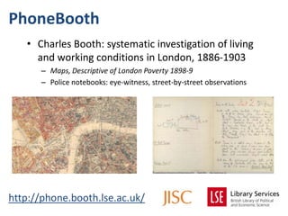 PhoneBooth
   • Charles Booth: systematic investigation of living
     and working conditions in London, 1886-1903
      – Maps, Descriptive of London Poverty 1898-9
      – Police notebooks: eye-witness, street-by-street observations




http://phone.booth.lse.ac.uk/
 