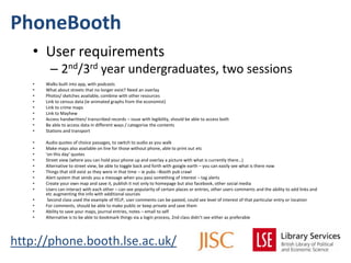 PhoneBooth
   • User requirements
         – 2nd/3rd year undergraduates, two sessions
   •   Walks built into app, with podcasts
   •   What about streets that no longer exist? Need an overlay
   •   Photos/ sketches available, combine with other resources
   •   Link to census data (ie animated graphs from the economist)
   •   Link to crime maps
   •   Link to Mayhew
   •   Access handwritten/ transcribed records – issue with legibility, should be able to access both
   •   Be able to access data in different ways / categorise the contents
   •   Stations and transport

   •   Audio quotes of choice passages, to switch to audio as you walk
   •   Make maps also available on line for those without phone, able to print out etc
   •   ‘on this day’ quotes
   •   Street view (where you can hold your phone up and overlay a picture with what is currently there…)
   •   Alternative to street view, be able to toggle back and forth with google earth – you can easily see what is there now
   •   Things that still exist as they were in that time – ie pubs –Booth pub crawl
   •   Alert system that sends you a message when you pass something of interest – tag alerts
   •   Create your own map and save it, publish it not only to homepage but also facebook, other social media
   •   Users can interact with each other – can see popularity of certain places or entries, other users comments and the ability to add links and
       etc augmenting the info with additional sources
   •    Second class used the example of YELP, user comments can be pasted, could see level of interest of that particular entry or location
   •   For comments, should be able to make public or keep private and save them
   •   Ability to save your maps, journal entries, notes – email to self
   •   Alternative is to be able to bookmark things via a login process, 2nd class didn’t see either as preferable




http://phone.booth.lse.ac.uk/
 