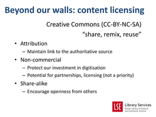 Beyond our walls: content licensing
                 Creative Commons (CC-BY-NC-SA)
                             “share, remix, reuse”
  • Attribution
     – Maintain link to the authoritative source
  • Non-commercial
     – Protect our investment in digitisation
     – Potential for partnerships, licensing (not a priority)
  • Share-alike
     – Encourage openness from others
 