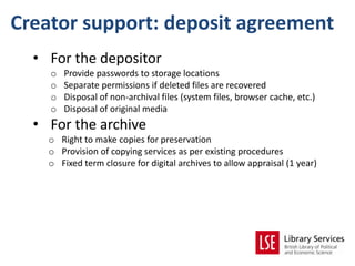 Creator support: deposit agreement
  • For the depositor
    o   Provide passwords to storage locations
    o   Separate permissions if deleted files are recovered
    o   Disposal of non-archival files (system files, browser cache, etc.)
    o   Disposal of original media
  • For the archive
    o Right to make copies for preservation
    o Provision of copying services as per existing procedures
    o Fixed term closure for digital archives to allow appraisal (1 year)
 