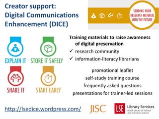 Creator support:
Digital Communications
Enhancement (DICE)
                        Training materials to raise awareness
                           of digital preservation
                         research community
                         information-literacy librarians

                                  promotional leaflet
                               self-study training course
                              frequently asked questions
                         presentations for trainer-led sessions


http://lsedice.wordpress.com/
 