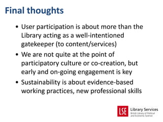 Final thoughts
  • User participation is about more than the
    Library acting as a well-intentioned
    gatekeeper (to content/services)
  • We are not quite at the point of
    participatory culture or co-creation, but
    early and on-going engagement is key
  • Sustainability is about evidence-based
    working practices, new professional skills
 