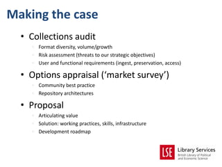 Making the case
  • Collections audit
    • Format diversity, volume/growth
    • Risk assessment (threats to our strategic objectives)
    • User and functional requirements (ingest, preservation, access)

  • Options appraisal (‘market survey’)
    • Community best practice
    • Repository architectures

  • Proposal
    • Articulating value
    • Solution: working practices, skills, infrastructure
    • Development roadmap
 